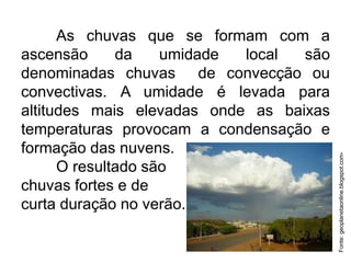 As chuvas que se formam com a
ascensão da umidade local são
denominadas chuvas de convecção ou
convectivas. A umidade é levada para
altitudes mais elevadas onde as baixas
temperaturas provocam a condensação e
formação das nuvens.
O resultado são
chuvas fortes e de
curta duração no verão.
Fonte:geoplanetaonline.blogspot.com-
 