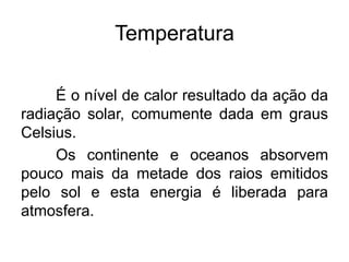 Temperatura
É o nível de calor resultado da ação da
radiação solar, comumente dada em graus
Celsius.
Os continente e oceanos absorvem
pouco mais da metade dos raios emitidos
pelo sol e esta energia é liberada para
atmosfera.
 
