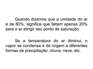 Quando dizemos que a umidade do ar
é de 80%, significa que faltam apenas 20%
para o ar atingir seu ponto de saturação.
Se a temperatura do ar diminui, o
vapor se condensa e dá origem a diferentes
formas de precipitação: chuva, neve, etc.
 