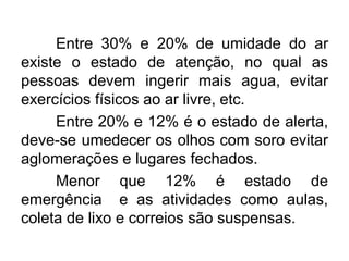 Entre 30% e 20% de umidade do ar
existe o estado de atenção, no qual as
pessoas devem ingerir mais agua, evitar
exercícios físicos ao ar livre, etc.
Entre 20% e 12% é o estado de alerta,
deve-se umedecer os olhos com soro evitar
aglomerações e lugares fechados.
Menor que 12% é estado de
emergência e as atividades como aulas,
coleta de lixo e correios são suspensas.
 