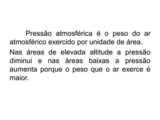 Pressão atmosférica é o peso do ar
atmosférico exercido por unidade de área.
Nas áreas de elevada altitude a pressão
diminui e nas áreas baixas a pressão
aumenta porque o peso que o ar exerce é
maior.
 