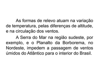 As formas de relevo atuam na variação
de temperatura, pelas diferenças de altitude,
e na circulação dos ventos.
A Serra do Mar na região sudeste, por
exemplo, e o Planalto da Borborema, no
Nordeste, impedem a passagem de ventos
úmidos do Atlântico para o interior do Brasil.
 