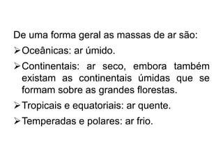 De uma forma geral as massas de ar são:
Oceânicas: ar úmido.
Continentais: ar seco, embora também
existam as continentais úmidas que se
formam sobre as grandes florestas.
Tropicais e equatoriais: ar quente.
Temperadas e polares: ar frio.
 
