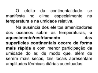 O efeito da continentalidade se
manifesta no clima especialmente na
temperatura e na umidade relativa.
Na ausência dos efeitos amenizadores
dos oceanos sobre as temperaturas, o
aquecimento/resfriamento das
superfícies continentais ocorre de forma
mais rápida e com menor participação da
umidade do ar, de modo que, além de
serem mais secos, tais locais apresentam
amplitudes térmicas diárias acentuadas.
 