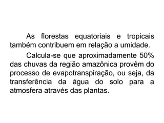 As florestas equatoriais e tropicais
também contribuem em relação a umidade.
Calcula-se que aproximadamente 50%
das chuvas da região amazônica provêm do
processo de evapotranspiração, ou seja, da
transferência da água do solo para a
atmosfera através das plantas.
 