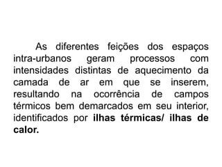 As diferentes feições dos espaços
intra-urbanos geram processos com
intensidades distintas de aquecimento da
camada de ar em que se inserem,
resultando na ocorrência de campos
térmicos bem demarcados em seu interior,
identificados por ilhas térmicas/ ilhas de
calor.
 