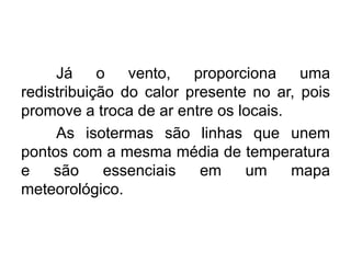 Já o vento, proporciona uma
redistribuição do calor presente no ar, pois
promove a troca de ar entre os locais.
As isotermas são linhas que unem
pontos com a mesma média de temperatura
e são essenciais em um mapa
meteorológico.
 