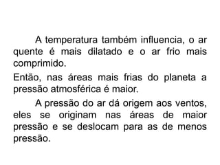 A temperatura também influencia, o ar
quente é mais dilatado e o ar frio mais
comprimido.
Então, nas áreas mais frias do planeta a
pressão atmosférica é maior.
A pressão do ar dá origem aos ventos,
eles se originam nas áreas de maior
pressão e se deslocam para as de menos
pressão.
 