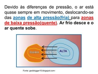 Devido às diferenças de pressão, o ar está
quase sempre em movimento, deslocando-se
das zonas de alta pressão(fria) para zonas
de baixa pressão(quente). Ar frio desce e o
ar quente sobe.
Fonte: geoblogger10.blogspot.com-
 