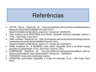  DUTRA, Márcia. Disponível em: <http://pt.slideshare.net/marcinhacoronel/elementos-e-
fatores-do-clima?qid=61e96886-514a-4d31-b51a-
58acd11e10a8&v=qf1&b=&from_search=3>. Acesso em: 20/08/2014.
 JOIA, Antônio Luis & GEOTTEMS, Arno Aloísio. Geografia: leituras e interação, volume 1,
1ª Ed. – São Paulo: Leya, 2013.
 LIMA, Ivanilson. Disponível em: <http://pt.slideshare.net/ivanilsonlima/climatologia-fatores-
e-elementos-do-clima?qid=61e96886-514a-4d31-b51a-
58acd11e10a8&v=qf1&b=&from_search=1>. Acesso em: 20/08/2014.
 SENE, Eustáquio de , & MOREIRA, João Carlos. Geografia Geral e do Brasil: espaço
geográfico e globalização. 2ª Ed., Saõ Paulo, Scipione, 2013.
 SLIDESHARE. Disponivel em: <http://pt.slideshare.net/karolpoa/savedfiles?s_title=os-
fatores-climticos&user_login=alicemiottello>. Acesso em: : 20/08/2014
 TAKAHASHI, Suely. Aula cedida pela mesma.
 VESENTINI, José Wiliam. Geografia: o mundo em transição. 2ª ed. – São Paulo: Ática,
2013.
Referências
 