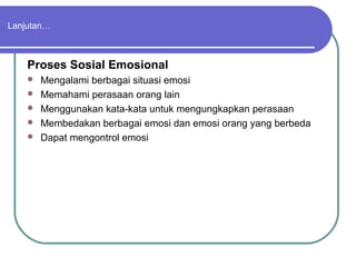 Lanjutan…



    Proses Sosial Emosional
       Mengalami berbagai situasi emosi
       Memahami perasaan orang lain
       Menggunakan kata-kata untuk mengungkapkan perasaan
       Membedakan berbagai emosi dan emosi orang yang berbeda
       Dapat mengontrol emosi
 