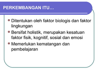 PERKEMBANGAN ITU…

  Ditentukan   oleh faktor biologis dan faktor
   lingkungan
  Bersifat holistik, merupakan kesatuan
   faktor fisik, kognitif, sosial dan emosi
  Memerlukan kematangan dan
   pembelajaran
 