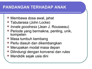 PANDANGAN TERHADAP ANAK

  Membawa    dosa awal, jahat
  Tabularasa (John Locke)
  Innate goodness (Jean J. Rousseau)
  Periode yang bermakna, penting, unik,
   kompeten
  Masa tumbuh kembang
  Perlu diasuh dan dikembangkan
  Merupakan modal masa depan
  Dilindungi dengan konvensi dan rules
  Mendidik sejak usia dini
 