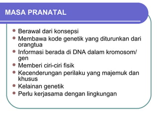 MASA PRANATAL

  Berawal  dari konsepsi
  Membawa kode genetik yang diturunkan dari
   orangtua
  Informasi berada di DNA dalam kromosom/
   gen
  Memberi ciri-ciri fisik
  Kecenderungan perilaku yang majemuk dan
   khusus
  Kelainan genetik
  Perlu kerjasama dengan lingkungan
 