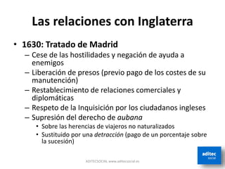 Las relaciones con Inglaterra
• 1630: Tratado de Madrid
– Cese de las hostilidades y negación de ayuda a
enemigos
– Liberación de presos (previo pago de los costes de su
manutención)
– Restablecimiento de relaciones comerciales y
diplomáticas
– Respeto de la Inquisición por los ciudadanos ingleses
– Supresión del derecho de aubana
• Sobre las herencias de viajeros no naturalizados
• Sustituido por una detracción (pago de un porcentaje sobre
la sucesión)
ADITECSOCIAL www.aditecsocial.es
 