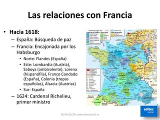 Las relaciones con Francia
• Hacia 1618:
– España: Búsqueda de paz
– Francia: Encajonada por los
Habsburgo
• Norte: Flandes (España)
• Este: Lombardía (Austria),
Saboya (ambivalente), Lorena
(hispanófila), Franco Condado
(España), Colonia (tropas
españolas), Alsacia (Austrias)
• Sur: España
– 1624: Cardenal Richelieu,
primer ministro
ADITECSOCIAL www.aditecsocial.es
 