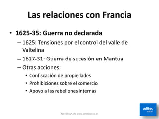 Las relaciones con Francia
• 1625-35: Guerra no declarada
– 1625: Tensiones por el control del valle de
Valtelina
– 1627-31: Guerra de sucesión en Mantua
– Otras acciones:
• Confiscación de propiedades
• Prohibiciones sobre el comercio
• Apoyo a las rebeliones internas
ADITECSOCIAL www.aditecsocial.es
 