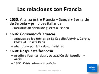 Las relaciones con Francia
• 1635: Alianza entre Francia + Suecia + Bernardo
de Sajonia + príncipes italianos
– Declaración oficial de guerra a España
• 1636: Campaña de Francia
– Ataques de los tercios en La Capelle, Vervins, Corbie,
Châtelet… hasta París
– Abandono por falta de suministros
• 1638: Respuesta francesa
– Asedio a Fuenterrabía y ocupación del Rosellón y
Arrás
– 1640: Crisis interna española
ADITECSOCIAL www.aditecsocial.es
 