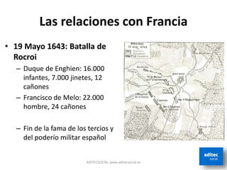 Las relaciones con Francia
• 19 Mayo 1643: Batalla de
Rocroi
– Duque de Enghien: 16.000
infantes, 7.000 jinetes, 12
cañones
– Francisco de Melo: 22.000
hombre, 24 cañones
– Fin de la fama de los tercios y
del poderío militar español
ADITECSOCIAL www.aditecsocial.es
 