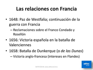 Las relaciones con Francia
• 1648: Paz de Westfalia; continuación de la
guerra con Francia
– Reclamaciones sobre el Franco Condado y
Rosellón
• 1656: Victoria española en la batalla de
Valenciennes
• 1658: Batalla de Dunkerque (o de las Dunas)
– Victoria anglo-francesa (intereses en Flandes)
ADITECSOCIAL www.aditecsocial.es
 