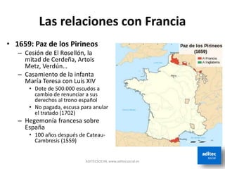 Las relaciones con Francia
• 1659: Paz de los Pirineos
– Cesión de El Rosellón, la
mitad de Cerdeña, Artois
Metz, Verdún…
– Casamiento de la infanta
María Teresa con Luis XIV
• Dote de 500.000 escudos a
cambio de renunciar a sus
derechos al trono español
• No pagada, escusa para anular
el tratado (1702)
– Hegemonía francesa sobre
España
• 100 años después de Cateau-
Cambresis (1559)
ADITECSOCIAL www.aditecsocial.es
 