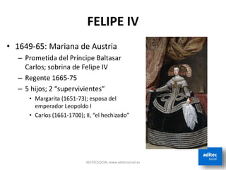 FELIPE IV
ADITECSOCIAL www.aditecsocial.es
• 1649-65: Mariana de Austria
– Prometida del Príncipe Baltasar
Carlos; sobrina de Felipe IV
– Regente 1665-75
– 5 hijos; 2 “supervivientes”
• Margarita (1651-73); esposa del
emperador Leopoldo I
• Carlos (1661-1700); II, “el hechizado”
 