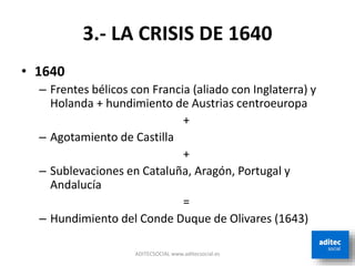 3.- LA CRISIS DE 1640
• 1640
– Frentes bélicos con Francia (aliado con Inglaterra) y
Holanda + hundimiento de Austrias centroeuropa
+
– Agotamiento de Castilla
+
– Sublevaciones en Cataluña, Aragón, Portugal y
Andalucía
=
– Hundimiento del Conde Duque de Olivares (1643)
ADITECSOCIAL www.aditecsocial.es
 
