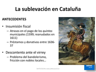 La sublevación en Cataluña
ADITECSOCIAL www.aditecsocial.es
ANTECEDENTES
• Insumisión fiscal
– Atrasos en el pago de los quintos
municipales (1599; reanudados en
1611)
– Préstamos y donativos entre 1636-
37
• Descontento ante el virrey
– Problema del bandolerismo,
fricción con nobles locales…
 
