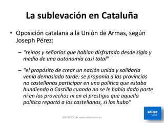 La sublevación en Cataluña
• Oposición catalana a la Unión de Armas, según
Joseph Pérez:
– “reinos y señoríos que habían disfrutado desde siglo y
medio de una autonomía casi total”
– “el propósito de crear un nación unida y solidaria
venía demasiado tarde: se proponía a las provincias
no castellanas participar en una política que estaba
hundiendo a Castilla cuando no se le había dado parte
ni en los provechos ni en el prestigio que aquella
política reportó a los castellanos, si los hubo”
ADITECSOCIAL www.aditecsocial.es
 