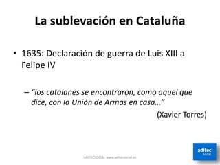 La sublevación en Cataluña
• 1635: Declaración de guerra de Luis XIII a
Felipe IV
– “los catalanes se encontraron, como aquel que
dice, con la Unión de Armas en casa…”
(Xavier Torres)
ADITECSOCIAL www.aditecsocial.es
 