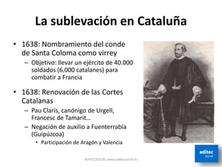La sublevación en Cataluña
ADITECSOCIAL www.aditecsocial.es
• 1638: Nombramiento del conde
de Santa Coloma como virrey
– Objetivo: llevar un ejército de 40.000
soldados (6.000 catalanes) para
combatir a Francia
• 1638: Renovación de las Cortes
Catalanas
– Pau Clarís, canónigo de Urgell,
Francesc de Tamarit…
– Negación de auxilio a Fuenterrabía
(Guipúzcoa)
• Participación de Aragón y Valencia
 