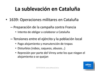 La sublevación en Cataluña
• 1639: Operaciones militares en Cataluña
– Preparación de la campaña contra Francia
• Intento de obligar a colaborar a Cataluña
– Tensiones entre el ejército y la población local
• Pago alojamiento y manutención de tropas
• Disturbios (robos, saqueos, abusos…)
• Represión por parte del Virrey ante los que niegan el
alojamiento o se quejan
ADITECSOCIAL www.aditecsocial.es
 