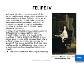 FELIPE IV
ADITECSOCIAL www.aditecsocial.es
• Miércoles 16, a las doce menos cuarto de la
noche, en el instante mismo en que se hacía más
visible el eclipse de luna, falleció la Reina, en las
casas de Uceda, donde vivía. A las cuatro de la
mañana se abrió el testamento, y después se
expuso el cadáver en el estrado. Al domingo
siguiente lo trasladaron a El Escorial con la
pompa de costumbre.
• Según pudo ver mucha gente, al sacar el cadáver
de la caja mortuoria una paloma estuvo
revoloteando buen rato. Una monja que ha
servido en el cuarto de la Reina difunta, al tener
noticia de su muerte, pidió un recuerdo de ella, y
le dieron una de las camisas de noche de Su
Majestad. Esta monja, paralítica desde que entró
en el convento, metió la camisa en su cama, y a
la mañana siguiente amaneció completamente
curada.
• Testimonio del Barón de Baumgarten (1696)
Juan Carreño de Miranda – La reina viuda
Mariana de Austria (1669)
 