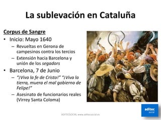 La sublevación en Cataluña
Corpus de Sangre
• Inicio: Mayo 1640
– Revueltas en Gerona de
campesinos contra los tercios
– Extensión hacia Barcelona y
unión de los segadors
• Barcelona, 7 de Junio
– “¡Viva la fe de Cristo!” “¡Viva la
tierra, muera el mal gobierno de
Felipe!”
– Asesinato de funcionarios reales
(Virrey Santa Coloma)
ADITECSOCIAL www.aditecsocial.es
 