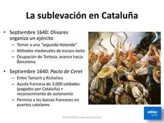 La sublevación en Cataluña
• Septiembre 1640: Olivares
organiza un ejército
– Temor a una “segunda Holanda”
– Métodos medievales de escaso éxito
– Ocupación de Tortosa, avance hacia
Barcelona
• Septiembre 1640: Pacto de Ceret
– Entre Tamarit y Richelieu
– Ayuda francesa de 3.000 soldados
(pagados por Cataluña) +
reconocimiento de autonomía
– Permiso a los barcos franceses en
puertos catalanes
ADITECSOCIAL www.aditecsocial.es
 