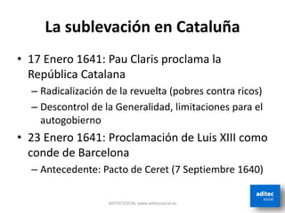 La sublevación en Cataluña
• 17 Enero 1641: Pau Claris proclama la
República Catalana
– Radicalización de la revuelta (pobres contra ricos)
– Descontrol de la Generalidad, limitaciones para el
autogobierno
• 23 Enero 1641: Proclamación de Luis XIII como
conde de Barcelona
– Antecedente: Pacto de Ceret (7 Septiembre 1640)
ADITECSOCIAL www.aditecsocial.es
 