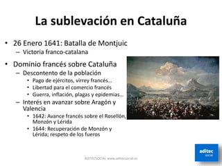 La sublevación en Cataluña
ADITECSOCIAL www.aditecsocial.es
• 26 Enero 1641: Batalla de Montjuic
– Victoria franco-catalana
• Dominio francés sobre Cataluña
– Descontento de la población
• Pago de ejércitos, virrey francés…
• Libertad para el comercio francés
• Guerra, inflación, plagas y epidemias…
– Interés en avanzar sobre Aragón y
Valencia
• 1642: Avance francés sobre el Rosellón,
Monzón y Lérida
• 1644: Recuperación de Monzón y
Lérida; respeto de los fueros
 