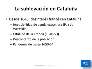 La sublevación en Cataluña
• Desde 1648: desinterés francés en Cataluña
– Imposibilidad de ayuda extranjera (Paz de
Westfalia)
– Estallido de la Fronda (1648-53)
– Descontento de la población
– Pandemia de peste 1650-54
ADITECSOCIAL www.aditecsocial.es
 
