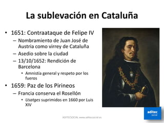 La sublevación en Cataluña
ADITECSOCIAL www.aditecsocial.es
• 1651: Contraataque de Felipe IV
– Nombramiento de Juan José de
Austria como virrey de Cataluña
– Asedio sobre la ciudad
– 13/10/1652: Rendición de
Barcelona
• Amnistía general y respeto por los
fueros
• 1659: Paz de los Pirineos
– Francia conserva el Rosellón
• Usatges suprimidos en 1660 por Luis
XIV
 