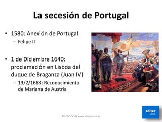 La secesión de Portugal
ADITECSOCIAL www.aditecsocial.es
• 1580: Anexión de Portugal
– Felipe II
• 1 de Diciembre 1640:
proclamación en Lisboa del
duque de Braganza (Juan IV)
– 13/2/1668: Reconocimiento
de Mariana de Austria
 