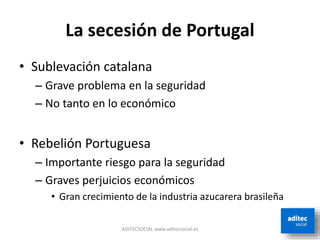 La secesión de Portugal
• Sublevación catalana
– Grave problema en la seguridad
– No tanto en lo económico
• Rebelión Portuguesa
– Importante riesgo para la seguridad
– Graves perjuicios económicos
• Gran crecimiento de la industria azucarera brasileña
ADITECSOCIAL www.aditecsocial.es
 