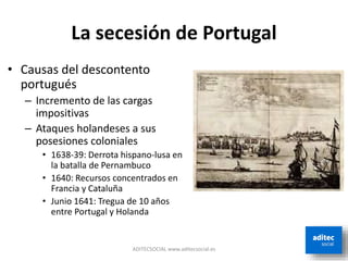 La secesión de Portugal
ADITECSOCIAL www.aditecsocial.es
• Causas del descontento
portugués
– Incremento de las cargas
impositivas
– Ataques holandeses a sus
posesiones coloniales
• 1638-39: Derrota hispano-lusa en
la batalla de Pernambuco
• 1640: Recursos concentrados en
Francia y Cataluña
• Junio 1641: Tregua de 10 años
entre Portugal y Holanda
 