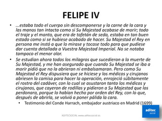 FELIPE IV
• ...estaba todo el cuerpo sin descomponerse y la carne de la cara y
las manos tan intacta como si Su Majestad acabase de morir; todo
el traje y el manto, que era de tafetán de seda, estaba en tan buen
estado como si se hubiese acabado de hacer. Su Majestad el Rey en
persona me instó a que lo mirase y tocase todo para que pudiese
dar cuenta detallada a Vuestra Majestad Imperial. No se notaba
tampoco el menor olor.
• Se estudian ahora todos los milagros que sucedieron a la muerte de
Su Majestad, y me han asegurado que cuando Su Majestad se iba a
morir pidió que no la abrieran ni embalsamaran. Pero como Su
Majestad el Rey dispusiera que se hiciese y los médicos y cirujanos
abriesen la camisa para hacer la operación, enrojeció súbitamente
el rostro del cadáver, con lo cual se asustaron tanto los médicos y
cirujanos, que cayeron de rodillas y pidieron a Su Majestad que los
perdonara, porque lo habían hecho por orden del Rey, con lo que,
después de abrirla, se volvió a poner pálida la cara.
• Testimonio del Conde Harrach, embajador austriaco en Madrid (1699)
ADITECSOCIAL www.aditecsocial.es
 