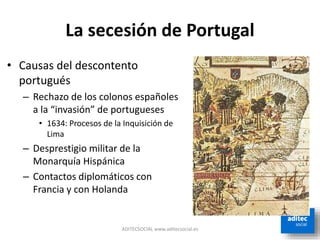 La secesión de Portugal
ADITECSOCIAL www.aditecsocial.es
• Causas del descontento
portugués
– Rechazo de los colonos españoles
a la “invasión” de portugueses
• 1634: Procesos de la Inquisición de
Lima
– Desprestigio militar de la
Monarquía Hispánica
– Contactos diplomáticos con
Francia y con Holanda
 