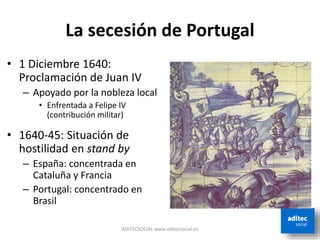 La secesión de Portugal
ADITECSOCIAL www.aditecsocial.es
• 1 Diciembre 1640:
Proclamación de Juan IV
– Apoyado por la nobleza local
• Enfrentada a Felipe IV
(contribución militar)
• 1640-45: Situación de
hostilidad en stand by
– España: concentrada en
Cataluña y Francia
– Portugal: concentrado en
Brasil
 