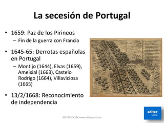 La secesión de Portugal
ADITECSOCIAL www.aditecsocial.es
• 1659: Paz de los Pirineos
– Fin de la guerra con Francia
• 1645-65: Derrotas españolas
en Portugal
– Montijo (1644), Elvas (1659),
Ameixial (1663), Castelo
Rodrigo (1664), Villaviciosa
(1665)
• 13/2/1668: Reconocimiento
de independencia
 