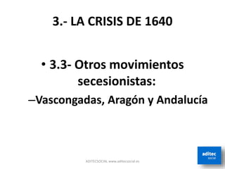 3.- LA CRISIS DE 1640
• 3.3- Otros movimientos
secesionistas:
–Vascongadas, Aragón y Andalucía
ADITECSOCIAL www.aditecsocial.es
 