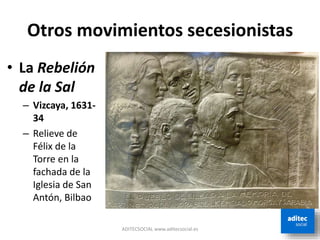 Otros movimientos secesionistas
ADITECSOCIAL www.aditecsocial.es
• La Rebelión
de la Sal
– Vizcaya, 1631-
34
– Relieve de
Félix de la
Torre en la
fachada de la
Iglesia de San
Antón, Bilbao
 