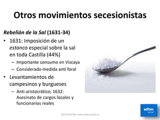 Otros movimientos secesionistas
ADITECSOCIAL www.aditecsocial.es
Rebelión de la Sal (1631-34)
• 1631: Imposición de un
estanco especial sobre la sal
en toda Castilla (44%)
– Importante consumo en Vizcaya
– Considerado medida anti foral
• Levantamientos de
campesinos y burgueses
– Anti aristocrático; 1632:
Asesinato de cargos locales y
funcionarios reales
 