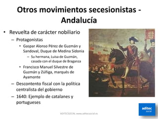 Otros movimientos secesionistas -
Andalucía
ADITECSOCIAL www.aditecsocial.es
• Revuelta de carácter nobiliario
– Protagonistas
• Gaspar Alonso Pérez de Guzmán y
Sandoval, Duque de Medina Sidonia
– Su hermana, Luisa de Guzmán,
casada con el duque de Braganza
• Francisco Manuel Silvestre de
Guzmán y Zúñiga, marqués de
Ayamonte
– Descontento fiscal con la política
centralista del gobierno
– 1640: Ejemplo de catalanes y
portugueses
 